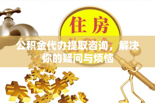 稻城公积金代办提取咨询，解决你的疑问与烦恼