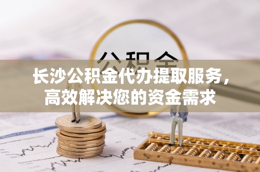 稻城长沙公积金代办提取服务，高效解决您的资金需求