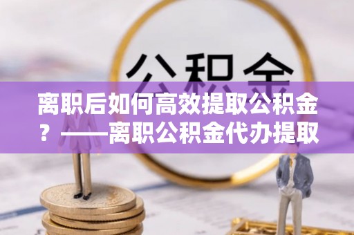 稻城离职后如何高效提取公积金？——离职公积金代办提取全流程解析