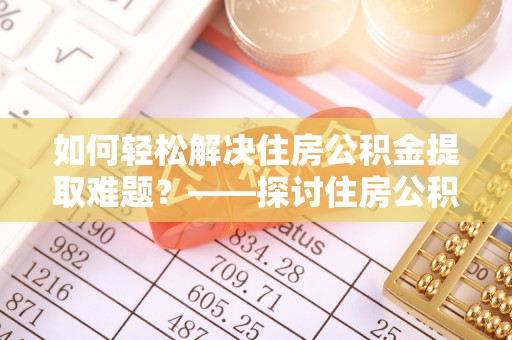 稻城如何轻松解决住房公积金提取难题？——探讨住房公积金提取代办服务