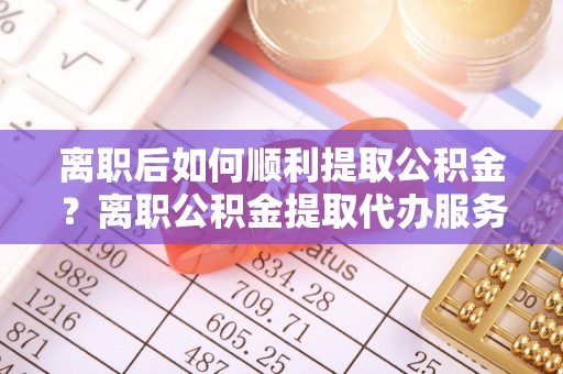 稻城离职后如何顺利提取公积金？离职公积金提取代办服务帮你搞定！