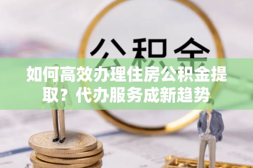 稻城如何高效办理住房公积金提取？代办服务成新趋势