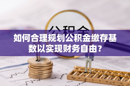 稻城如何合理规划公积金缴存基数以实现财务自由？