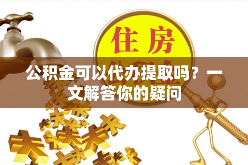 稻城公积金可以代办提取吗？一文解答你的疑问