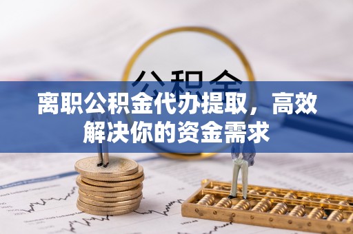 稻城离职公积金代办提取，高效解决你的资金需求
