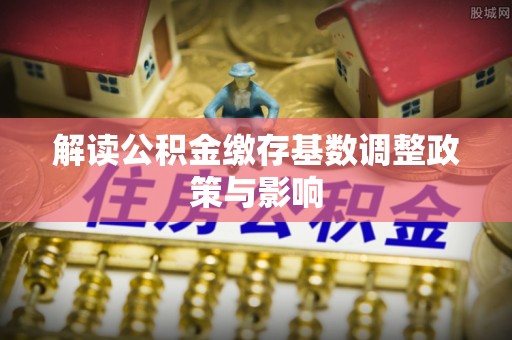 稻城解读公积金缴存基数调整政策与影响