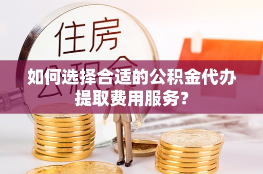 稻城如何选择合适的公积金代办提取费用服务？