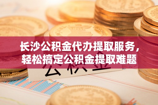 稻城长沙公积金代办提取服务，轻松搞定公积金提取难题