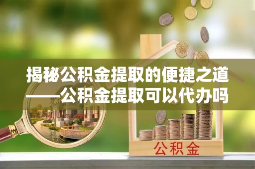 稻城揭秘公积金提取的便捷之道——公积金提取可以代办吗？