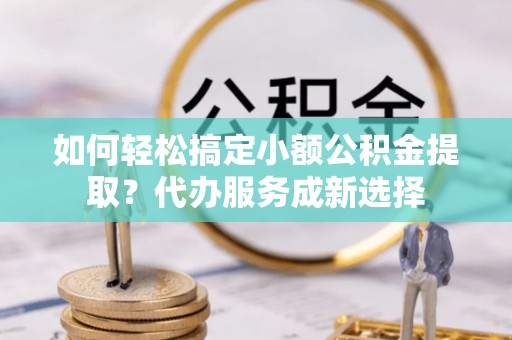 稻城如何轻松搞定小额公积金提取？代办服务成新选择