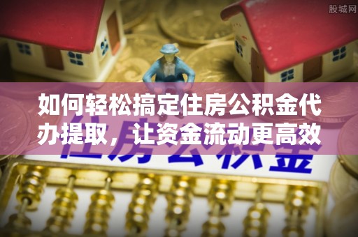 稻城如何轻松搞定住房公积金代办提取，让资金流动更高效