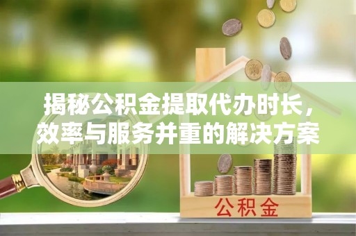 稻城揭秘公积金提取代办时长，效率与服务并重的解决方案