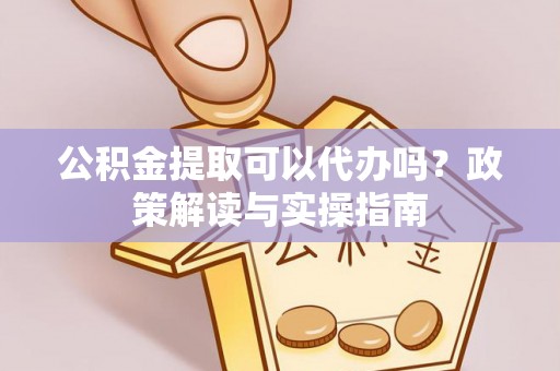 稻城公积金提取可以代办吗？政策解读与实操指南