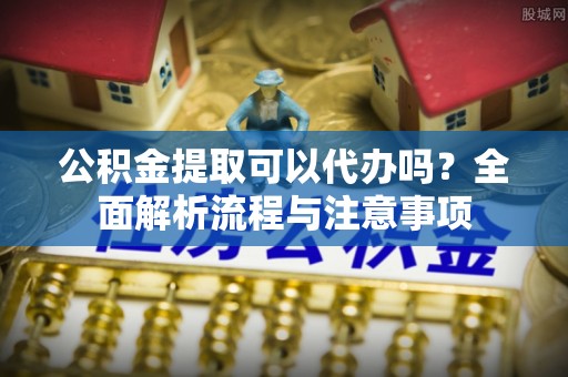 稻城公积金提取可以代办吗？全面解析流程与注意事项