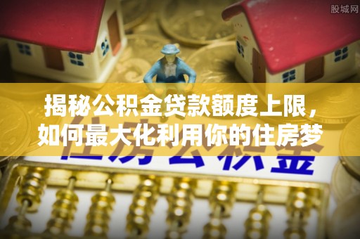 稻城揭秘公积金贷款额度上限，如何最大化利用你的住房梦？