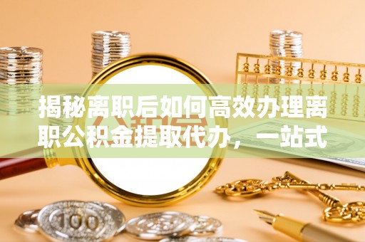 稻城揭秘离职后如何高效办理离职公积金提取代办，一站式服务全解析