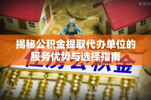 稻城揭秘公积金提取代办单位的服务优势与选择指南