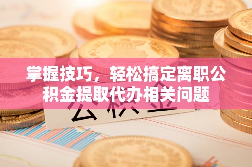 稻城掌握技巧，轻松搞定离职公积金提取代办相关问题