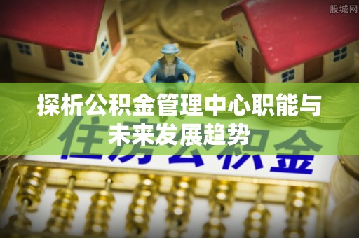 稻城探析公积金管理中心职能与未来发展趋势