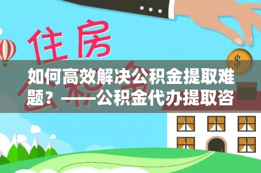 稻城如何高效解决公积金提取难题？——公积金代办提取咨询服务全解析