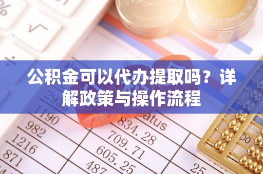 稻城公积金可以代办提取吗？详解政策与操作流程