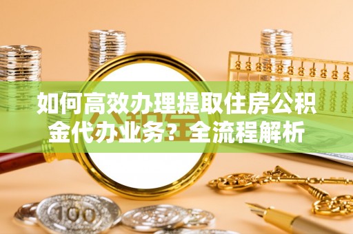 稻城如何高效办理提取住房公积金代办业务？全流程解析
