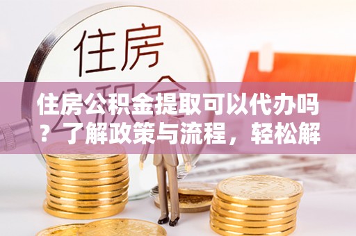 稻城住房公积金提取可以代办吗？了解政策与流程，轻松解决疑惑