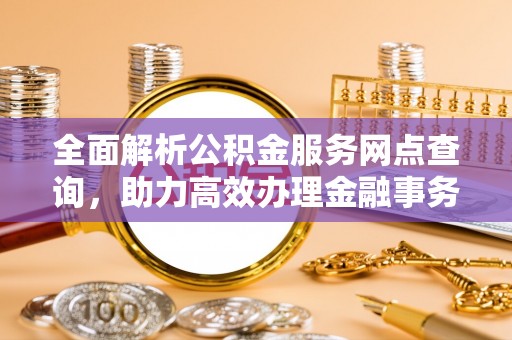 稻城全面解析公积金服务网点查询，助力高效办理金融事务