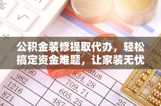 稻城公积金装修提取代办，轻松搞定资金难题，让家装无忧