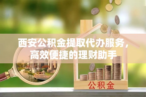 稻城西安公积金提取代办服务，高效便捷的理财助手