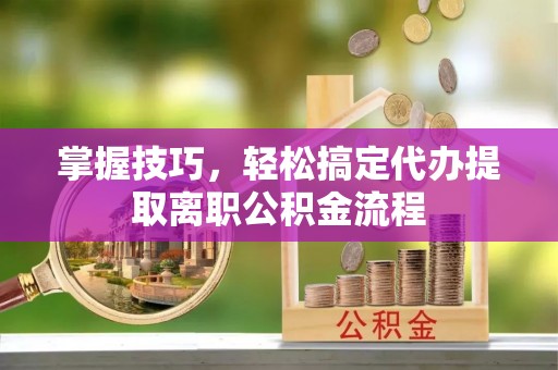 稻城掌握技巧，轻松搞定代办提取离职公积金流程