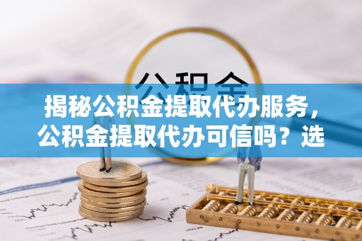 稻城揭秘公积金提取代办服务，公积金提取代办可信吗？选择前你需要知道的真相
