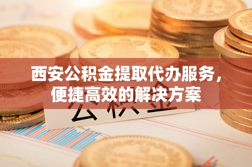 稻城西安公积金提取代办服务，便捷高效的解决方案