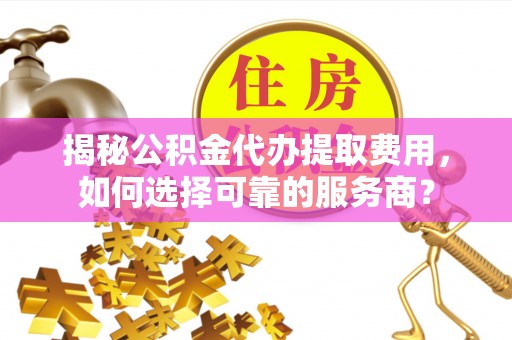 稻城揭秘公积金代办提取费用，如何选择可靠的服务商？