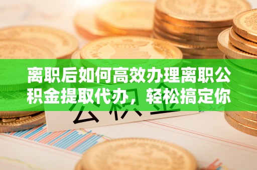 稻城离职后如何高效办理离职公积金提取代办，轻松搞定你的公积金