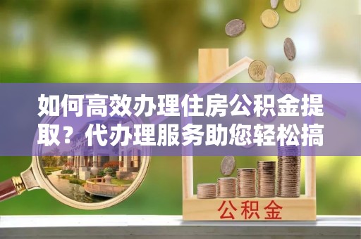 稻城如何高效办理住房公积金提取？代办理服务助您轻松搞定