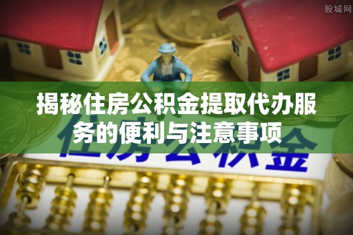 稻城揭秘住房公积金提取代办服务的便利与注意事项
