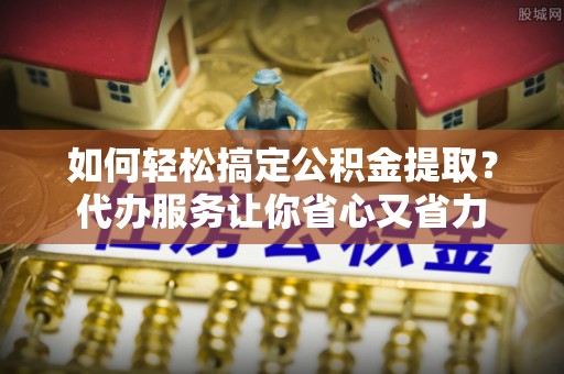 稻城如何轻松搞定公积金提取？代办服务让你省心又省力