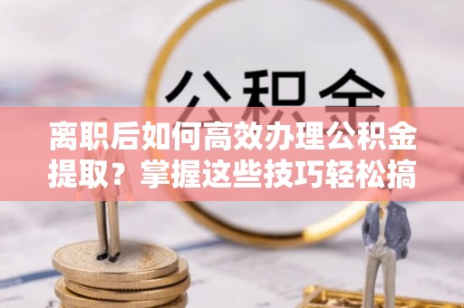 稻城离职后如何高效办理公积金提取？掌握这些技巧轻松搞定