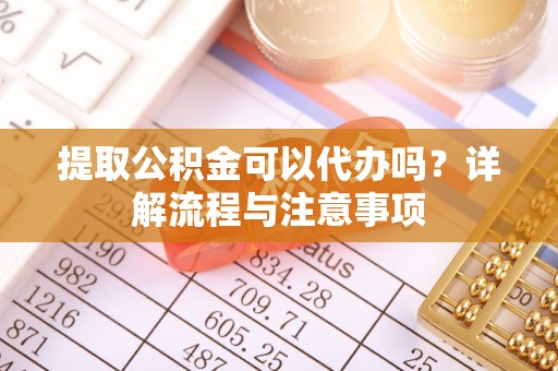 稻城提取公积金可以代办吗？详解流程与注意事项