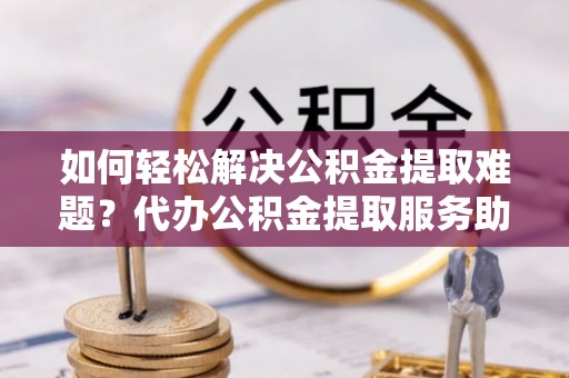 稻城如何轻松解决公积金提取难题？代办公积金提取服务助您一臂之力