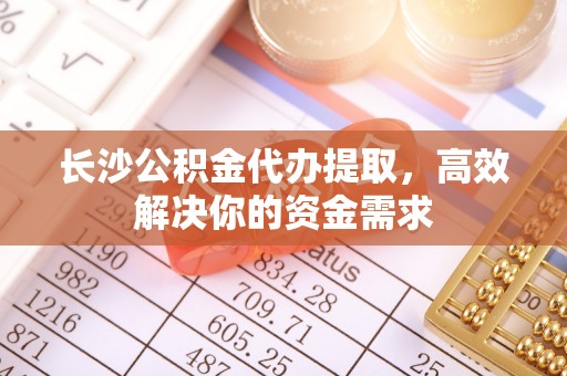 稻城长沙公积金代办提取，高效解决你的资金需求