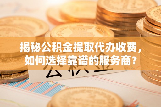 稻城揭秘公积金提取代办收费，如何选择靠谱的服务商？