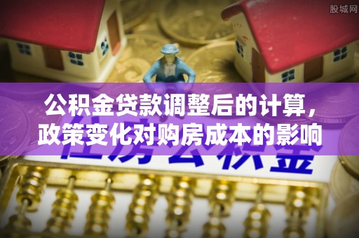 稻城公积金贷款调整后的计算，政策变化对购房成本的影响与应对策略