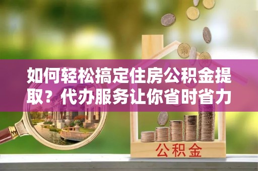 稻城如何轻松搞定住房公积金提取？代办服务让你省时省力