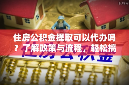 稻城住房公积金提取可以代办吗？了解政策与流程，轻松搞定公积金提取