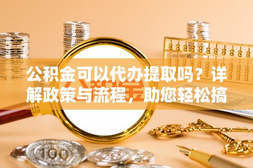 稻城公积金可以代办提取吗？详解政策与流程，助您轻松搞定！