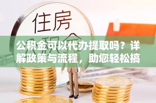 稻城公积金可以代办提取吗？详解政策与流程，助您轻松搞定！