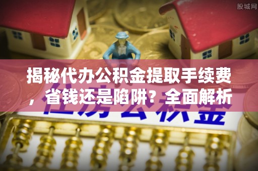 稻城揭秘代办公积金提取手续费，省钱还是陷阱？全面解析与避坑指南