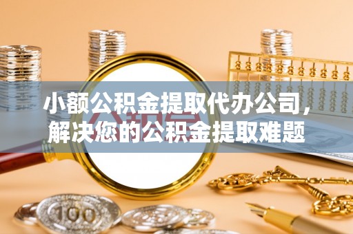 稻城小额公积金提取代办公司，解决您的公积金提取难题